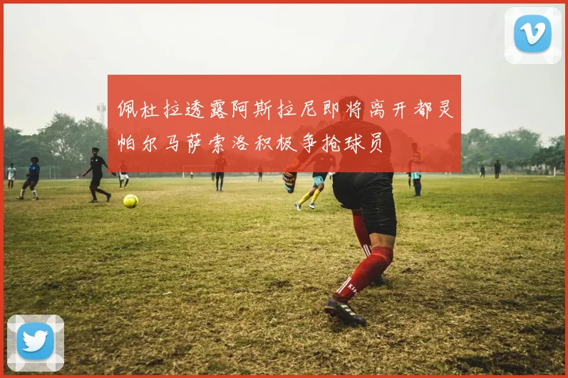 佩杜拉透露阿斯拉尼即将离开都灵帕尔马萨索洛积极争抢球员