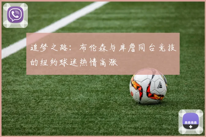 追梦之路：布伦森与库詹同台竞技的纽约球迷热情高涨