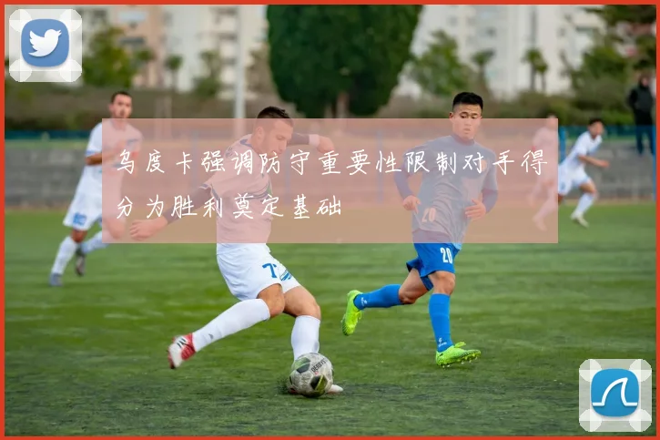 乌度卡强调防守重要性限制对手得分为胜利奠定基础