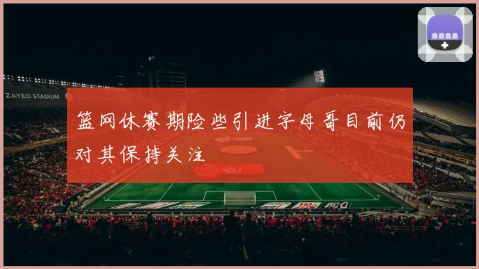 篮网休赛期险些引进字母哥目前仍对其保持关注