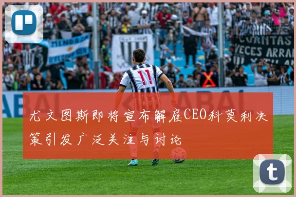 尤文图斯即将宣布解雇CEO科莫利决策引发广泛关注与讨论