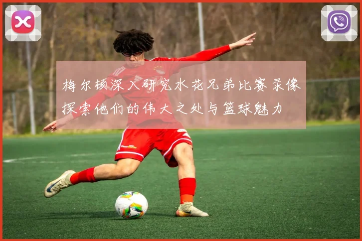 梅尔顿深入研究水花兄弟比赛录像探索他们的伟大之处与篮球魅力