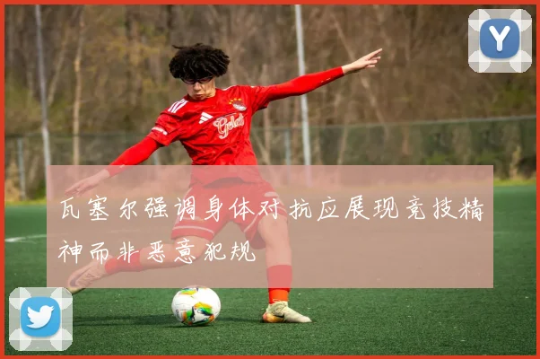 瓦塞尔强调身体对抗应展现竞技精神而非恶意犯规