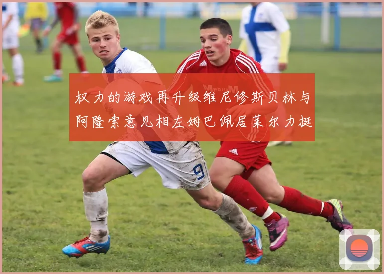 权力的游戏再升级维尼修斯贝林与阿隆索意见相左姆巴佩居莱尔力挺新势力