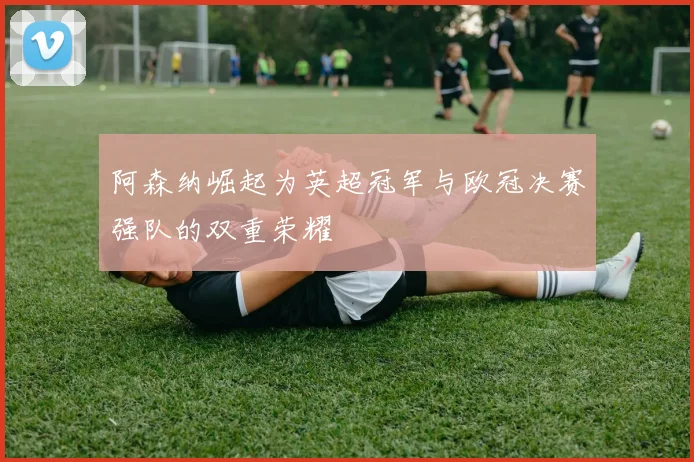阿森纳崛起为英超冠军与欧冠决赛强队的双重荣耀