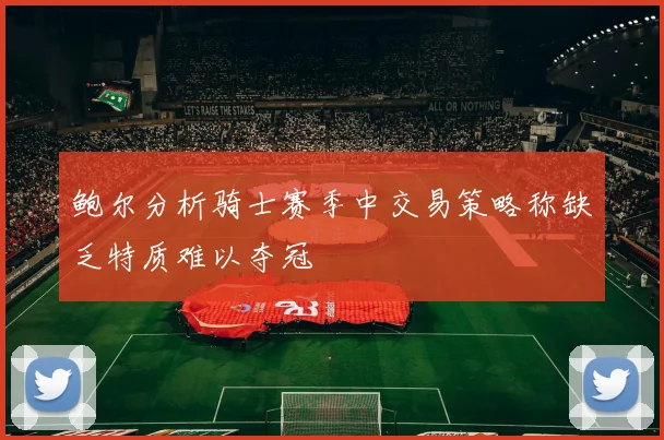 鲍尔分析骑士赛季中交易策略称缺乏特质难以夺冠