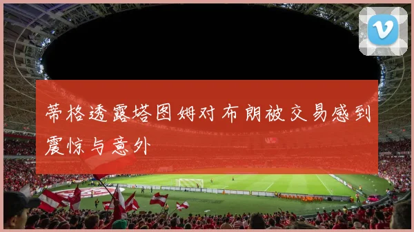 蒂格透露塔图姆对布朗被交易感到震惊与意外