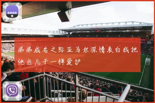 弟弟成名之际亚马尔深情表白我把他当儿子一样爱护