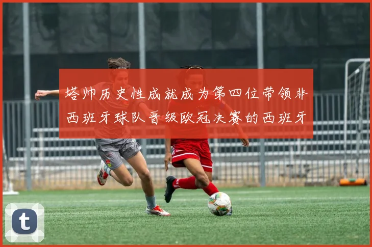 塔帅历史性成就成为第四位带领非西班牙球队晋级欧冠决赛的西班牙教练