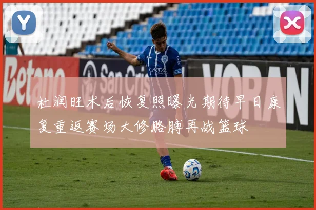 杜润旺术后恢复照曝光期待早日康复重返赛场大修胳膊再战篮球