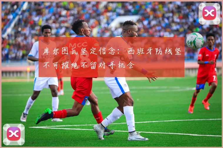 库尔图瓦坚定信念：西班牙防线坚不可摧绝不留对手机会