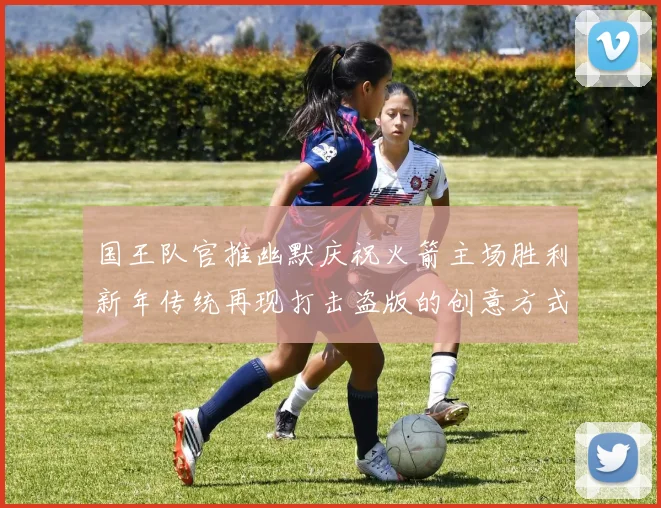 国王队官推幽默庆祝火箭主场胜利新年传统再现打击盗版的创意方式