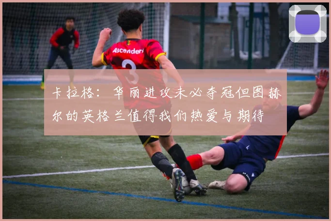 卡拉格：华丽进攻未必夺冠但图赫尔的英格兰值得我们热爱与期待
