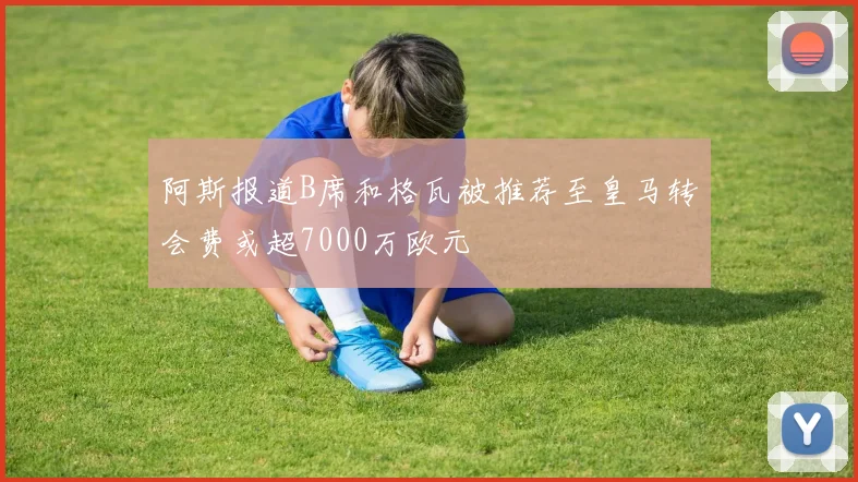 阿斯报道B席和格瓦被推荐至皇马转会费或超7000万欧元