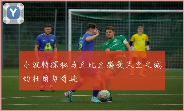 小波特探秘马丘比丘感受天空之城的壮丽与奇迹