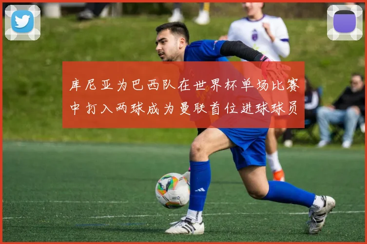 库尼亚为巴西队在世界杯单场比赛中打入两球成为曼联首位进球球员