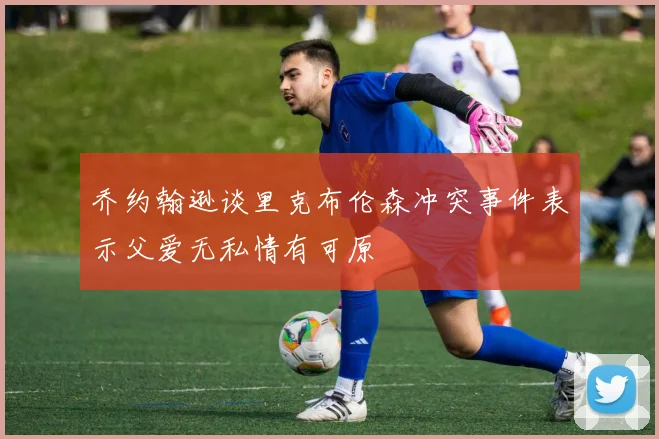 乔约翰逊谈里克布伦森冲突事件表示父爱无私情有可原