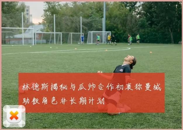 林德斯揭秘与瓜帅合作初衷称曼城助教角色非长期计划