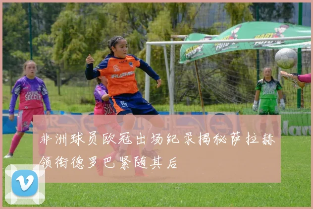 非洲球员欧冠出场纪录揭秘萨拉赫领衔德罗巴紧随其后