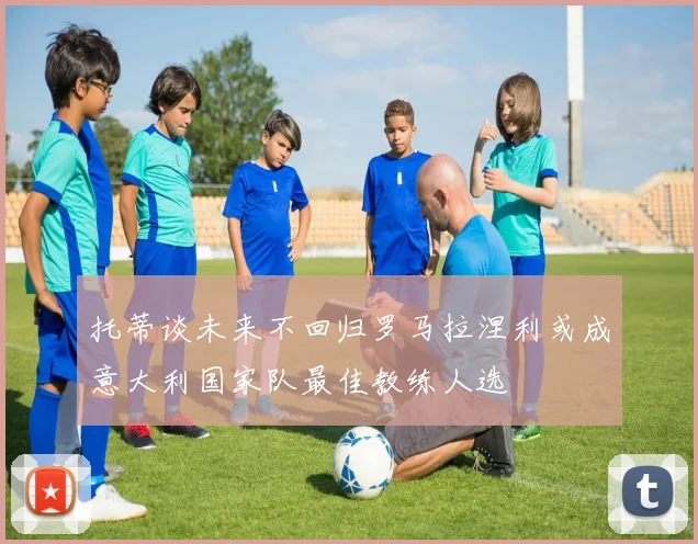 托蒂谈未来不回归罗马拉涅利或成意大利国家队最佳教练人选