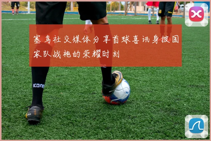 塞鸟社交媒体分享首球喜讯身披国家队战袍的荣耀时刻
