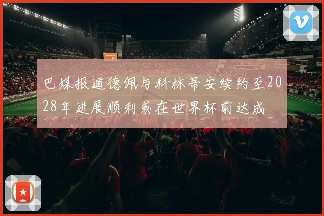 巴媒报道德佩与科林蒂安续约至2028年进展顺利或在世界杯前达成